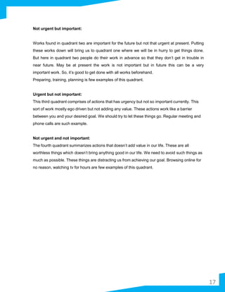 Not urgent but important:
Works found in quadrant two are important for the future but not that urgent at present. Putting
these works down will bring us to quadrant one where we will be in hurry to get things done.
But here in quadrant two people do their work in advance so that they don’t get in trouble in
near future. May be at present the work is not important but in future this can be a very
important work. So, it’s good to get done with all works beforehand.
Preparing, training, planning is few examples of this quadrant.
Urgent but not important:
This third quadrant comprises of actions that has urgency but not so important currently. This
sort of work mostly ego driven but not adding any value. These actions work like a barrier
between you and your desired goal. We should try to let these things go. Regular meeting and
phone calls are such example.
Not urgent and not important:
The fourth quadrant summarizes actions that doesn’t add value in our life. These are all
worthless things which doesn’t bring anything good in our life. We need to avoid such things as
much as possible. These things are distracting us from achieving our goal. Browsing online for
no reason, watching tv for hours are few examples of this quadrant.
17
 
