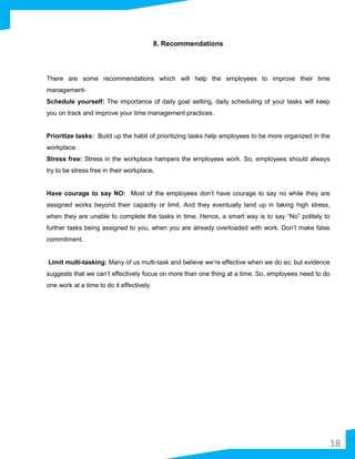 8. Recommendations
There are some recommendations which will help the employees to improve their time
management-
Schedule yourself: The importance of daily goal setting, daily scheduling of your tasks will keep
you on track and improve your time management practices.
Prioritize tasks: Build up the habit of prioritizing tasks help employees to be more organized in the
workplace.
Stress free: Stress in the workplace hampers the employees work. So, employees should always
try to be stress free in their workplace.
Have courage to say NO: Most of the employees don’t have courage to say no while they are
assigned works beyond their capacity or limit. And they eventually land up in taking high stress,
when they are unable to complete the tasks in time. Hence, a smart way is to say “No” politely to
further tasks being assigned to you, when you are already overloaded with work. Don’t make false
commitment.
Limit multi-tasking: Many of us multi-task and believe we’re effective when we do so; but evidence
suggests that we can’t effectively focus on more than one thing at a time. So, employees need to do
one work at a time to do it effectively.
18
 