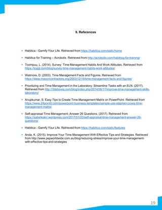 9. References
 Habitica - Gamify Your Life. Retrieved from https://habitica.com/static/home
 Habitica for Training – Acrobolix. Retrieved from http://acrobolix.com/habitrpg-for-training/
 Toompuu, L. (2014). Survey: Time Management Habits And Work Attitudes. Retrieved from
https://toggl.com/blog/survey-time-management-habits-work-attitudes/
 Wetmore, D. (2003). Time Management Facts and Figures. Retrieved from
https://www.masoncontractors.org/2003/12/19/time-management-facts-and-figures/
 Prioritizing and Time Management in the Laboratory: Streamline Tasks with an ELN. (2017).
Retrieved from http://3dsbiovia.com/blog/index.php/2014/06/17/improve-time-management-skills-
laboratory/
 Anupkumar, S. Easy Tips to Create Time Management Matrix on PowerPoint. Retrieved from
https://www.24point0.com/powerpoint-business-templates/sample-use-stephen-covey-time-
management-matrix/
 Self-appraisal Time Management; Answer 26 Questions. (2017). Retrieved from
https://satishkakri.wordpress.com/2017/01/20/self-appraisal-time-management-answer-26-
questions/
 Habitica - Gamify Your Life. Retrieved from https://habitica.com/static/features
 Anda, K. (2015). Improve Your Time Management With Effective Tips and Strategies. Retrieved
from http://www.pepworldwide.com.au/blog/reducing-stress/improve-your-time-management-
with-effective-tips-and-strategies
19
 