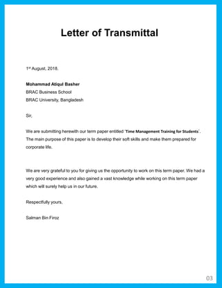 1st August, 2018.
Mohammad Atiqul Basher
BRAC Business School
BRAC University, Bangladesh
Sir,
We are submitting herewith our term paper entitled ‘Time Management Training for Students’.
The main purpose of this paper is to develop their soft skills and make them prepared for
corporate life.
We are very grateful to you for giving us the opportunity to work on this term paper. We had a
very good experience and also gained a vast knowledge while working on this term paper
which will surely help us in our future.
Respectfully yours,
Salman Bin Firoz
Letter of Transmittal
03
 