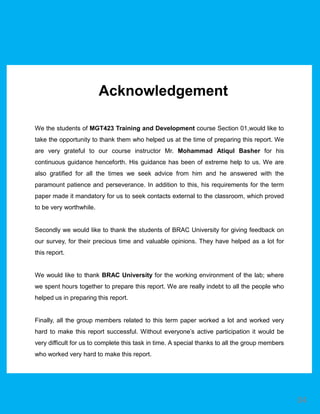 We the students of MGT423 Training and Development course Section 01,would like to
take the opportunity to thank them who helped us at the time of preparing this report. We
are very grateful to our course instructor Mr. Mohammad Atiqul Basher for his
continuous guidance henceforth. His guidance has been of extreme help to us. We are
also gratified for all the times we seek advice from him and he answered with the
paramount patience and perseverance. In addition to this, his requirements for the term
paper made it mandatory for us to seek contacts external to the classroom, which proved
to be very worthwhile.
Secondly we would like to thank the students of BRAC University for giving feedback on
our survey, for their precious time and valuable opinions. They have helped as a lot for
this report.
We would like to thank BRAC University for the working environment of the lab; where
we spent hours together to prepare this report. We are really indebt to all the people who
helped us in preparing this report.
Finally, all the group members related to this term paper worked a lot and worked very
hard to make this report successful. Without everyone’s active participation it would be
very difficult for us to complete this task in time. A special thanks to all the group members
who worked very hard to make this report.
Acknowledgement
04
 