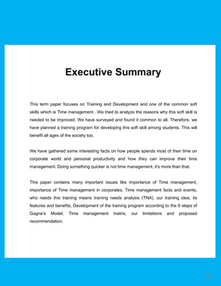 This term paper focuses on Training and Development and one of the common soft
skills which is Time management . We tried to analyze the reasons why this soft skill is
needed to be improved. We have surveyed and found it common to all. Therefore, we
have planned a training program for developing this soft skill among students. This will
benefit all ages of the society too.
We have gathered some interesting facts on how people spends most of their time on
corporate world and personal productivity and how they can improve their time
management. Doing something quicker is not time management, it’s more than that.
This paper contains many important issues like importance of Time management,
importance of Time management in corporates, Time management facts and events,
who needs this training means training needs analysis (TNA), our training idea, its
features and benefits, Development of the training program according to the 9 steps of
Gagne’s Model, Time management matrix, our limitations and proposed
recommendation.
Executive Summary
05
 