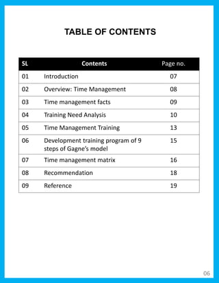 SL Contents Page no.
01 Introduction 07
02 Overview: Time Management 08
03 Time management facts 09
04 Training Need Analysis 10
05 Time Management Training 13
06 Development training program of 9
steps of Gagne’s model
15
07 Time management matrix 16
08 Recommendation 18
09 Reference 19
TABLE OF CONTENTS
06
 