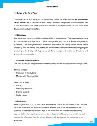 07
1. Introduction
1.1 Origin of the Term Paper
This paper is the work of seven undergraduates, under the supervision of Mr. Mohammad
Atiqul Basher , BRAC Business School, BRAC University, Bangladesh. We are assigned with
a plan that will look into a soft skill which is needed to be improved and we have found Time
Management skill very important.
1.2 Objectives
Our prime objective is to provide a training model for the students . This paper contains many
important issues like importance of Time management, importance of Time management in
corporates, Time management facts and events, who needs this training means training needs
analysis (TNA), our training idea, its features and benefits, Development of the training program
according to the 9 steps of Gagne’s Model, Time management matrix, our limitations and
proposed recommendation.
1.3 Sources and Methodology
The data required for and presented in the report are collected mostly from the primary sources.
Primary sources:
 Interviews of the students
 Meeting with the employees
Secondary sources:
 Surveys
 Different publications
 Internet research
 Social medias
1.4 Limitations
Collecting information for our term paper was not easy. We faced difficulties to collect the data
as all the information not available on Internet. Besides that, all the information that are
available on internet is not reliable. Most of our information are collected from secondary
sources that is why we did not experience the real scenario of the employees, but if we could
manage the information from the primary sources it will gave us real life experience as an
employee.
 