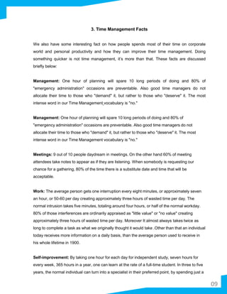 3. Time Management Facts
We also have some interesting fact on how people spends most of their time on corporate
world and personal productivity and how they can improve their time management. Doing
something quicker is not time management, it’s more than that. These facts are discussed
briefly below:
Management: One hour of planning will spare 10 long periods of doing and 80% of
"emergency administration" occasions are preventable. Also good time managers do not
allocate their time to those who "demand" it, but rather to those who "deserve" it. The most
intense word in our Time Management vocabulary is "no."
Management: One hour of planning will spare 10 long periods of doing and 80% of
"emergency administration" occasions are preventable. Also good time managers do not
allocate their time to those who "demand" it, but rather to those who "deserve" it. The most
intense word in our Time Management vocabulary is "no."
Meetings: 9 out of 10 people daydream in meetings. On the other hand 60% of meeting
attendees take notes to appear as if they are listening. When somebody is requesting our
chance for a gathering, 80% of the time there is a substitute date and time that will be
acceptable.
Work: The average person gets one interruption every eight minutes, or approximately seven
an hour, or 50-60 per day creating approximately three hours of wasted time per day. The
normal intrusion takes five minutes, totaling around four hours, or half of the normal workday.
80% of those interferences are ordinarily appraised as "little value" or "no value" creating
approximately three hours of wasted time per day. Moreover It almost always takes twice as
long to complete a task as what we originally thought it would take .Other than that an individual
today receives more information on a daily basis, than the average person used to receive in
his whole lifetime in 1900.
Self-improvement: By taking one hour for each day for independent study, seven hours for
every week, 365 hours in a year, one can learn at the rate of a full-time student. In three to five
years, the normal individual can turn into a specialist in their preferred point, by spending just a
09
 