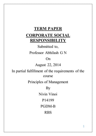 1
TERM PAPER
CORPORATE SOCIAL
RESPONSIBILITY
Submitted to,
Professor Abhilash G N
On
August 22, 2014
In partial fulfillment of the requirements of the
course
Principles of Management
By
Nivin Vinoi
P14199
PGDM-B
RBS
 