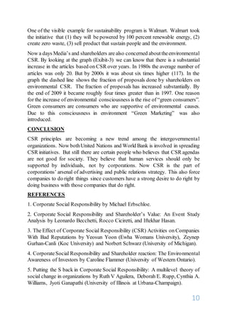 10
One of the visible example for sustainability program is Walmart. Walmart took
the initiative that (1) they will be powered by 100 percent renewable energy, (2)
create zero waste, (3) sell product that sustain people and the environment.
Now a days Media’s and shareholders are also concerned abouttheenvironmental
CSR. By looking at the graph (Exibit-3) we can know that there is a substantial
increase in the articles based on CSR over years. In 1980s the average number of
articles was only 20. But by 2000s it was about six times higher (117). In the
graph the dashed line shows the fraction of proposals done by shareholders on
environmental CSR. The fraction of proposals has increased substantially. By
the end of 2009 it became roughly four times greater than in 1997. One reason
for the increase of environmental consciousness is the rise of “green consumers”.
Green consumers are consumers who are supportive of environmental causes.
Due to this consciousness in environment “Green Marketing” was also
introduced.
CONCLUSION
CSR principles are becoming a new trend among the intergovernmental
organizations. Now bothUnited Nations and World Bank is involved in spreading
CSR initiatives. But still there are certain people who believes that CSR agendas
are not good for society. They believe that human services should only be
supported by individuals, not by corporations. Now CSR is the part of
corporations’ arsenal of advertising and public relations strategy. This also force
companies to do right things since customers have a strong desire to do right by
doing business with those companies that do right.
REFERENCES
1. Corporate Social Responsibility by Michael Erbschloe.
2. Corporate Social Responsibility and Shareholder’s Value: An Event Study
Analysis by Leonardo Becchetti, Rocco Ciciretti, and Iftekhar Hasan.
3. The Effect of Corporate Social Responsibility (CSR) Activities on Companies
With Bad Reputations by Yeosun Yoon (Ewha Womans University), Zeynep
Gurhan-Canli (Koc University) and Norbert Schwarz (University of Michigan).
4. CorporateSocial Responsibility and Shareholder reaction: The Environmental
Awareness of Investors by Caroline Flammer (University of Western Ontario).
5. Putting the S back in Corporate Social Responsibility: A multilevel theory of
social change in organizations by Ruth V Aguilera, Deborah E. Rupp, Cynthia A.
Williams, Jyoti Ganapathi (University of Illinois at Urbana-Champaign).
 