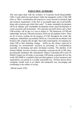 3
EXECUTIVE SUMMARY
This term paper deals with the evolution of Corporate Social Responsibility
CSR). A topic which has much interest within the managerial world is CSR. CSR
refers to “firm’s consideration and response to, issues beyond economical, legal
and technical requirements of the firm to accomplish legal and social benefits
along with economic gain which firm seeks”. To attain sustainable development
will be its ultimate goal. Sustainable development means equal development in
social, economic and environment. All corporates are profit motive and so their
CSR activities will be also in a way to achieve it. The framework of CSR and
relationships between CSR and customers, NGOs are all explained below. There
are lot of actors working for the progress of CSR throughout the world, like
employees, stakeholders, government, NGOs etc. Customers has an attitude to do
business with companywho do right. Due to this trend majority ofcompanies are
using CSR as their marketing strategy. NGOs are also doing a great job in
protecting our environmental resources by preventing its overexploitation
especially in developing and under developed countries. The attention of all
business Medias, investors, business community, customers are all in CSR. Inter-
governmental Institutions like International Finance Corporation (IFC) and UN
Global Compact are all trying to encourage CSR among corporates all over the
world. ISO 26000 is a standard which provides guidance on how businesses and
organizations can operate in a socially responsible way. All these factors shows
companies should work in an ethical and transparent way encouraging and
contributing to the welfare of society.
(Word count: 255)
 