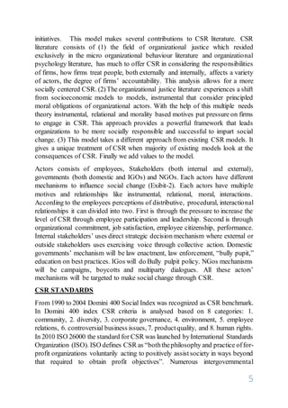 5
initiatives. This model makes several contributions to CSR literature. CSR
literature consists of (1) the field of organizational justice which resided
exclusively in the micro organizational behaviour literature and organizational
psychology literature, has much to offer CSR in considering the responsibilities
of firms, how firms treat people, both externally and internally, affects a variety
of actors, the degree of firms’ accountability. This analysis allows for a more
socially centered CSR. (2)The organizational justice literature experiences a shift
from socioeconomic models to models, instrumental that consider principled
moral obligations of organizational actors. With the help of this multiple needs
theory instrumental, relational and morality based motives put pressure on firms
to engage in CSR. This approach provides a powerful framework that leads
organizations to be more socially responsible and successful to impart social
change. (3) This model takes a different approach from existing CSR models. It
gives a unique treatment of CSR when majority of existing models look at the
consequences of CSR. Finally we add values to the model.
Actors consists of employees, Stakeholders (both internal and external),
governments (both domestic and IGOs) and NGOs. Each actors have different
mechanisms to influence social change (Exibit-2). Each actors have multiple
motives and relationships like instrumental, relational, moral, interactions.
According to the employees perceptions of distributive, procedural, interactional
relationships it can divided into two. First is through the pressure to increase the
level of CSR through employee participation and leadership. Second is through
organizational commitment, job satisfaction, employee citizenship, performance.
Internal stakeholders’ uses direct strategic decision mechanism where external or
outside stakeholders uses exercising voice through collective action. Domestic
governments’ mechanism will be law enactment, law enforcement, “bully pupit,”
education on best practices. IGos will do Bully pulpit policy. NGos mechanisms
will be campaigns, boycotts and multiparty dialogues. All these actors’
mechanisms will be targeted to make social change through CSR.
CSR STANDARDS
From 1990 to 2004 Domini 400 Social Index was recognized as CSR benchmark.
In Domini 400 index CSR criteria is analysed based on 8 categories: 1.
community, 2. diversity, 3. corporate governance, 4. environment, 5. employee
relations, 6. controversial business issues, 7. productquality, and 8. human rights.
In 2010 ISO 26000 the standard for CSR was launched byInternational Standards
Organization (ISO). ISO defines CSR as “boththephilosophy and practice offor-
profit organizations voluntarily acting to positively assistsociety in ways beyond
that required to obtain profit objectives”. Numerous intergovernmental
 