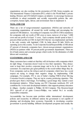 6
organizations are also working for the promotion of CSR. Some examples are
The International Finance Corporation (IFC), which is the World Bank’s private
lending Division and UN Global Compact, an initiative to encourage businesses
worldwide to adopt sustainable and socially responsible policies like anti-
corruption, human rights, labour, and environment then to implement it.
NGOs AND CSR
There are a lot of nongovernmental organizations (NGOs) and networks of
cooperating organizations all around the world working and encouraging the
spread ofCSR initiatives. According to Companies Act (2013) CSR is mandatory
for companies with net worth of 500 crore or more, turnover of at least ‘1,000
crore and net profit of at least’ 5 crore. Each company should spend at least 2
percent oftheir profits on CSR. InApril 2013 this law was implemented and India
is the only country with legislated CSR. In India about 20 lakh NGOs are
operating across the country. To do CorporateSocialResponsibility (CSR)about
67 percent of domestic companies have chosen non-government organizations
(NGOs) as partners while 58 percent prefer government departments. There are
lot of trade unions and consumer groups which works for the elimination of child
labour and sweatshops.
CUSTOMERS AND CSR
Many customers have amind-set that they will do business with companies which
do right things. Corporates doesn’t want to lose their reputation. They always
want to keep their positive corporate image and to be in the favourite list of
customers. So corporates give great publicity to the social welfare things they do.
Even companies such as the tobacco and oil companies which have less social
respect are trying to change their negative image by implementing CSR
campaigns. For example, ITC is one of India’s leading FMCG (Fast Moving
Consumer Goods) company. They are top in country producing cigarettes. This
product gave them a bad image. For building a good image they started a rural
development initiative. When buying one ITC Classmate notebook, ITC will
contribute Rs.1to its rural development initiative that supports primary education
in villages. Another example is Phillips 66 Oil Company. This Houston-based
2011 spin-off of oil giant Conoco-Phillips, was ranked No.1 in socially
responsible companies.
Accountability has become main problem within international development
policies and researches. In different nations the government is not capable of
planning and developing there economy. Especially in developing countries
government is poorly handling different development programs and usually the
 
