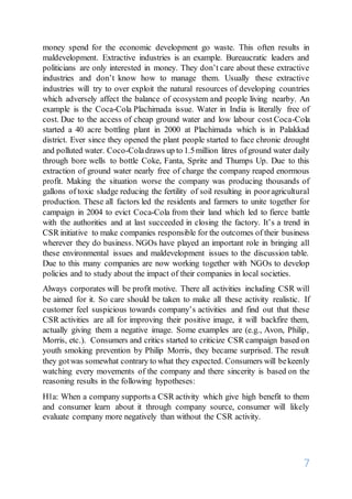 7
money spend for the economic development go waste. This often results in
maldevelopment. Extractive industries is an example. Bureaucratic leaders and
politicians are only interested in money. They don’t care about these extractive
industries and don’t know how to manage them. Usually these extractive
industries will try to over exploit the natural resources of developing countries
which adversely affect the balance of ecosystem and people living nearby. An
example is the Coca-Cola Plachimada issue. Water in India is literally free of
cost. Due to the access of cheap ground water and low labour cost Coca-Cola
started a 40 acre bottling plant in 2000 at Plachimada which is in Palakkad
district. Ever since they opened the plant people started to face chronic drought
and polluted water. Coco-Coladraws up to 1.5million litres ofground water daily
through bore wells to bottle Coke, Fanta, Sprite and Thumps Up. Due to this
extraction of ground water nearly free of charge the company reaped enormous
profit. Making the situation worse the company was producing thousands of
gallons of toxic sludge reducing the fertility of soil resulting in pooragricultural
production. These all factors led the residents and farmers to unite together for
campaign in 2004 to evict Coca-Cola from their land which led to fierce battle
with the authorities and at last succeeded in closing the factory. It’s a trend in
CSR initiative to make companies responsible for the outcomes of their business
wherever they do business. NGOs have played an important role in bringing all
these environmental issues and maldevelopment issues to the discussion table.
Due to this many companies are now working together with NGOs to develop
policies and to study about the impact of their companies in local societies.
Always corporates will be profit motive. There all activities including CSR will
be aimed for it. So care should be taken to make all these activity realistic. If
customer feel suspicious towards company’s activities and find out that these
CSR activities are all for improving their positive image, it will backfire them,
actually giving them a negative image. Some examples are (e.g., Avon, Philip,
Morris, etc.). Consumers and critics started to criticize CSR campaign based on
youth smoking prevention by Philip Morris, they became surprised. The result
they gotwas somewhat contrary to what they expected. Consumers will bekeenly
watching every movements of the company and there sincerity is based on the
reasoning results in the following hypotheses:
H1a: When a company supports a CSR activity which give high benefit to them
and consumer learn about it through company source, consumer will likely
evaluate company more negatively than without the CSR activity.
 