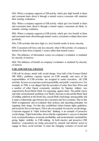 8
H1b: When a company supports a CSR activity which give high benefit to them
and consumer learn about it through a neutral source, consumer will maintain
their existing evaluations.
H2a: When a company supports a CSR activity which give low benefit to them
and consumers learn about it through a neutral region, consumers are likely to
maintain existing evaluation.
H2b: When a company supports a CSR activity which give low benefit to them
and consumers learn aboutthrough neutral source, consumers evaluate them more
positively.
H3a: CSR activities that have high (vs. low) benefit results in lower sincerity.
H3b: Consumers will have only less sincerity when CSR activities of company is
learned by them from company’s source rather than neutral source.
H3c: The influence of information source on company’s evaluation is mediated
by sincerity of motives.
H3d: The influence of benefit on company’s evaluation is mediated by sincerity
of motives.
CSR AND SOCIAL CHANGE
CSR will be always aimed with social change. Over half of the Fortune Global
500 MNCs publishes separate reports on CSR annually and most of the
responsibilities of CSR activities are assigned to senior executives. All CSR
activities focuses oncorporatesocialresponsibility and public’s reaction to it. For
example, in 1996, it was alleged that the execution of writer Ken Saro-Wiwa and
a number of other Ogoni community members by Nigerian military was
supported by Royal Dutch Shell, for organizing against them. The public outcry
and other environmental problems over Shell’s decision to discard the Brent Spar
oil drilling platform in the North Sea, caused Shell a bad image among public and
it made a relationship gap between the consumers and host countries. Due to this
Shell re-engineered and re-evaluated their policies and operating principles for
regaining their image. For this they established clearer human rights guidelines
and issued its first social report. This is also an example forreactive socialchange.
Corporate engaged in “triple bottom line” thinking is an example of proactive
socialchange. Triple bottomline shows thatthe organization’s success is attached
to its socialperformance, economic profitability and environmental sustainability
giving higher visibility to CSR ranking. In both reactive and proactive CSR
initiatives corporations are being pressured by external and internal actors to
engage in these social activities to meet the changing scenarios of social and
 