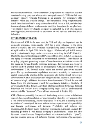 9
business responsibilities. Somecompanies CSR practices ata superficial level for
window-dressing purposes whereas other companies embed CSR into their core
company strategy. Chiquita Company is an example for company’s CSR
initiative which lead to social change. They implemented living wage standards
for all their farm workers in every country in which it harvests fruit, and also they
introduced state-of-the-art environmental activities throughout its supply chain.
The initiative taken by Chiquita Company is replicated by a lot of companies
from apparel to pharmaceuticals to extractives to auto motives and other heavy
industries.
ENVIRONMENTAL CSR
Environmental CSR is the new trend in CSR and plays an important role in
corporate landscape. Environmental CSR has a great influence in the stock
market’s reaction. The most prominent example is the British Petroleum’s (BP)
oil spill incident in April 2010. It is the biggest off-shore oil spill in US history
and it contaminated a large marine environment area along the Gulf of Mexico.
Due to this disaster the stockpriceofBP dropped from$59.5to $28.9. Companies
are trying to be more concerned on environmental activities. Introduction of
recycling programs, preventing release of hazardous waste to environment are all
the examples for eco-friendly corporate initiatives. Environment-as-a-resource
depends on both external norms of environmental CSR and internal levels of
environmental CSR. External norms means the external pressure to become
green. For e.g., environmental regulations, customers sensitivity to environment
related issues, media attention to the environment etc. In the internal perspective
environmental CSR is a resourcewhere marginal returns decreases. Ifthe “stock”
of resource is high, additional investment in environmental CSR will be low and
hence lower the shareholders reward for eco-friendly initiatives. Similarly if
environmental CSR is donein avery high rate the punishment forthe eco-harmful
behaviour will be low. For a company having large stock of environmental
resources is like “insurance”. They will not worry until it deplete fully.
CSR efforts are potentially instrumental in obtaining resources and stakeholders
support. Forexample installation of a new recycling plant. It’s very expensive for
a firm to buy the machinery, practice employees for it etc. But in the long run the
reputation of companywill increase and due to this corporatesocialresponsibility
and financial performance will increase. Profitability and pollution are
interconnected. Pollution means wastage of resources (e.g., material, energy). By
reducing pollution it will reduce company’s environmental issues but also
increases competitiveness. Companies should become sustainable (i.e., “green”),
and this greening initiative will influence financial performance of the company.
 