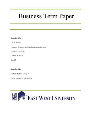 Business Term Paper
Submitted To :
Leo V. Dewri
Lecturer, Department of Business Administration,
East West University.
Course: BUS-101
Sec: 03
Submitted By :
On behalf of the Group 3,
Taibul Islam (2013-3-10-020)
 