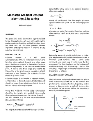 Stochastic	Gradient	Descent	
algorithm	&	its	tuning	
	
Mohamed,	Qadri	
	
	
	
SUMMARY	
	
This	paper	talks	about	optimization	algorithms	used	
for	big	data	applications.	We	start	with	explaining	the	
gradient	descent	algorithms	and	its	limitations.	Later	
we	 delve	 into	 the	 stochastic	 gradient	 descent	
algorithms	and	explore	methods	to	improve	it	it	by	
adjusting	learning	rates.		
	
GRADIENT	DESCENT		
Gradient	 descent	 is	 a	 first	 order	
optimization	algorithm.	To	find	a	local	minimum	of	a	
function	 using	 gradient	 descent,	 one	 takes	 steps	
proportional	to	the	negative	of	the	gradient	(or	of	the	
approximate	gradient)	of	the	function	at	the	current	
point.	 If	 instead	 one	 takes	 steps	 proportional	 to	
the	positive	of	the	gradient,	one	approaches	a	local	
maximum	 of	 that	 function;	 the	 procedure	 is	 then	
known	as	gradient	ascent.	
Gradient	descent	is	also	known	as	steepest	descent,	
or	the	method	of	steepest	descent.	Gradient	descent	
should	not	be	confused	with	the	method	of	steepest	
descent	for	approximating	integrals.	
	
Using	 the	 Gradient	 Decent	 (GD)	 optimization	
algorithm,	 the	 weights	 are	 updated	 incrementally	
after	each	epoch	(=	pass	over	the	training	dataset).		
The	 cost	 function	 J(⋅),	 the	 sum	 of	 squared	 errors	
(SSE),	can	be	written	as:	
	
The	magnitude	and	direction	of	the	weight	update	is		
	
	
computed	by	taking	a	step	in	the	opposite	direction	
of	the	cost	gradient	
	
where	 η	 is	 the	 learning	 rate.	 The	 weights	 are	 then	
updated	 after	 each	 epoch	 via	 the	 following	 update	
rule:	
	
where	Δw	is	a	vector	that	contains	the	weight	updates	
of	each	weight	coefficient	w,	which	are	computed	as	
follows:	
	
Essentially,	we	can	picture	GD	optimization	as	a	hiker	
(the	weight	coefficient)	who	wants	to	climb	down	a	
mountain	 (cost	 function)	 into	 a	 valley	 (cost	
minimum),	 and	 each	 step	 is	 determined	 by	 the	
steepness	of	the	slope	(gradient)	and	the	leg	length	of	
the	hiker	(learning	rate).	Considering	a	cost	function	
with	only	a	single	weight	coefficient,	we	can	illustrate	
this	concept	as	follows:	
GRADIENT	DESCENT	VARIANTS	
There	are	three	variants	of	gradient	descent,	which	
differ	 in	 how	 much	 data	 we	 use	 to	 compute	 the	
gradient	of	the	objective	function.	Depending	on	the	
amount	of	data,	we	make	a	trade-off	between	the	
accuracy	 of	 the	 parameter	 update	 and	 the	 time	 it	
takes	to	perform	an	update.	
 