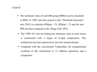 Cont’d
 The minimum value of each BM group (BMG) can be calculated
in BMU or TMU and then passed to the “Threshold Generator”
unit (TGU) to calculate (PMopt + T). (PMopt + T) and the new
PMs are then compared in the “Purge Unit” (PU).
 The “MIN 16” unit for finding the minimum value in each cluster
is constructed with 2 stages of 4-input comparators. This
architecture has been optimized to meet the iteration bound.
 Compared with the conventional T-algorithm, the computational
overhead of this architecture is 12 addition operations and a
comparison.

 
