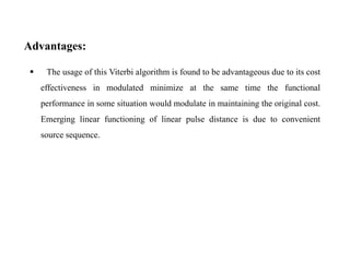 Advantages:


The usage of this Viterbi algorithm is found to be advantageous due to its cost
effectiveness in modulated minimize at the same time the functional
performance in some situation would modulate in maintaining the original cost.
Emerging linear functioning of linear pulse distance is due to convenient
source sequence.

 