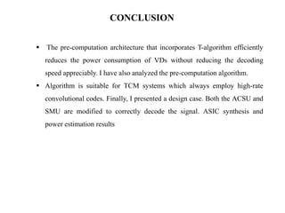 CONCLUSION


The pre-computation architecture that incorporates T-algorithm efficiently
reduces the power consumption of VDs without reducing the decoding
speed appreciably. I have also analyzed the pre-computation algorithm.

 Algorithm is suitable for TCM systems which always employ high-rate

convolutional codes. Finally, I presented a design case. Both the ACSU and
SMU are modified to correctly decode the signal. ASIC synthesis and
power estimation results

 