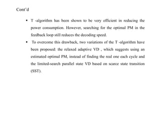 Cont’d
 T -algorithm has been shown to be very efficient in reducing the
power consumption. However, searching for the optimal PM in the
feedback loop still reduces the decoding speed.


To overcome this drawback, two variations of the T -algorithm have
been proposed: the relaxed adaptive VD , which suggests using an

estimated optimal PM, instead of finding the real one each cycle and
the limited-search parallel state VD based on scarce state transition
(SST).

 