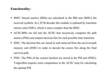 Functionality:
 BMU: branch metrics (BMs) are calculated in the BM unit (BMU) the
received symbols. In a TCM decoder this module is replaced by transition
metrics unit (TMU), which is more complex than the BMU.
 ACSU:BMs are fed into the ACSU that recursively computes the path
metrics (PMs) and outputs decision bits for each possible state transition.

 SMU: The decision bits are stored in and retrieved from the survivor-path
memory unit (SMU) in order to decode the source bits along the final
survivor path.
 PMU: The PMs of the current iteration are stored in the PM unit (PMU).
T-algorithm requires extra computation in the ACSU loop for calculating
the optimal PM

 