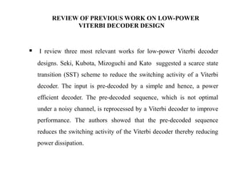 REVIEW OF PREVIOUS WORK ON LOW-POWER
VITERBI DECODER DESIGN

 I review three most relevant works for low-power Viterbi decoder
designs. Seki, Kubota, Mizoguchi and Kato suggested a scarce state
transition (SST) scheme to reduce the switching activity of a Viterbi
decoder. The input is pre-decoded by a simple and hence, a power
efficient decoder. The pre-decoded sequence, which is not optimal
under a noisy channel, is reprocessed by a Viterbi decoder to improve
performance. The authors showed that the pre-decoded sequence
reduces the switching activity of the Viterbi decoder thereby reducing
power dissipation.

 