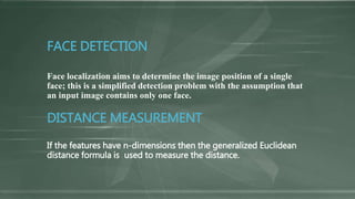 FACE DETECTION
Face localization aims to determine the image position of a single
face; this is a simplified detection problem with the assumption that
an input image contains only one face.
DISTANCE MEASUREMENT
If the features have n-dimensions then the generalized Euclidean
distance formula is used to measure the distance.
 