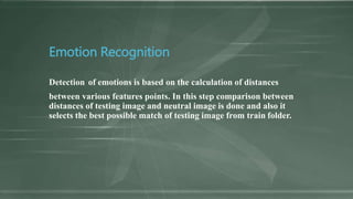 Emotion Recognition
Detection of emotions is based on the calculation of distances
between various features points. In this step comparison between
distances of testing image and neutral image is done and also it
selects the best possible match of testing image from train folder.
 