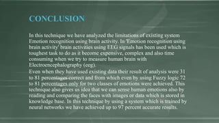 CONCLUSION
In this technique we have analyzed the limitations of existing system
Emotion recognition using brain activity. In 'Emotion recognition using
brain activity' brain activities using EEG signals has been used which is
toughest task to do as it become expensive, complex and also time
consuming when we try to measure human brain with
Electroencephalography (eeg).
Even when they have used existing data their result of analysis were 31
to 81 percentages correct and from which even by using Fuzzy logic 72
to 81 percentages only for two classes of emotions were achieved. This
technique also gives us idea that we can sense human emotions also by
reading and comparing the faces with images or data which is stored in
knowledge base. In this technique by using a system which is trained by
neural networks we have achieved up to 97 percent accurate results.
 