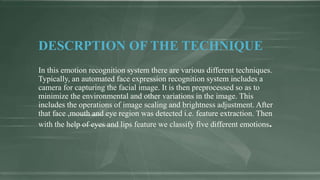 DESCRPTION OF THE TECHNIQUE
In this emotion recognition system there are various different techniques.
Typically, an automated face expression recognition system includes a
camera for capturing the facial image. It is then preprocessed so as to
minimize the environmental and other variations in the image. This
includes the operations of image scaling and brightness adjustment. After
that face ,mouth and eye region was detected i.e. feature extraction. Then
with the help of eyes and lips feature we classify five different emotions.
 