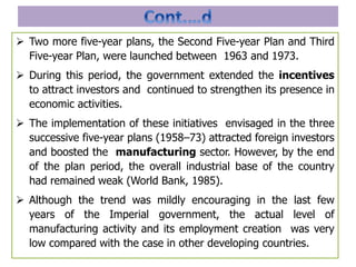  Two more five-year plans, the Second Five-year Plan and Third
Five-year Plan, were launched between 1963 and 1973.
 During this period, the government extended the incentives
to attract investors and continued to strengthen its presence in
economic activities.
 The implementation of these initiatives envisaged in the three
successive five-year plans (1958–73) attracted foreign investors
and boosted the manufacturing sector. However, by the end
of the plan period, the overall industrial base of the country
had remained weak (World Bank, 1985).
 Although the trend was mildly encouraging in the last few
years of the Imperial government, the actual level of
manufacturing activity and its employment creation was very
low compared with the case in other developing countries.
 