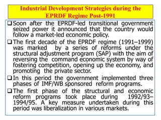 Industrial Development Strategies during the
EPRDF Regime Post-1991
Soon after the EPRDF-led transitional government
seized power it announced that the country would
follow a market-led economic policy.
The first decade of the EPRDF regime (1991–1999)
was marked by a series of reforms under the
structural adjustment program (SAP) with the aim of
reversing the command economic system by way of
fostering competition, opening up the economy, and
promoting the private sector.
In this period the government implemented three
phases of IMF/WB sponsored reform programs.
The first phase of the structural and economic
reform programs took place during 1992/93–
1994/95. A key measure undertaken during this
period was liberalization in various markets.
 
