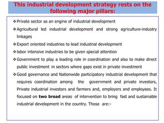 Private sector as an engine of industrial development
Agricultural led industrial development and strong agriculture-industry
linkages
Export oriented industries to lead industrial development
labor intensive industries to be given special attention
Government to play a leading role in coordination and also to make direct
public investment in sectors where gaps exist in private investment
Good governance and Nationwide participatory industrial development that
requires coordination among the government and private investors,
Private industrial investors and farmers and, employers and employees. It
focused on two broad areas of intervention to bring fast and sustainable
industrial development in the country. Those are:-
This industrial development strategy rests on the
following major pillars:
 