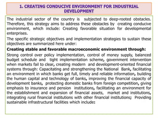 The industrial sector of the country is subjected to deep-rooted obstacles.
Therefore, this strategy aims to address these obstacles by creating conducive
environment, which include: Creating favorable situation for developmental
enterprises.
The specific strategic objectives and implementation strategies to sustain these
objectives are summarized here under:
Creating stable and favorable macroeconomic environment through:
Strong control over policy implementation, control of money supply, balanced
budget schedule and tight implementation scheme, government intervention
when markets fail to clear, creating modern and development-oriented financial
systems through: Capacitating and strengthening the National Bank, facilitating
an environment in which banks get full, timely and reliable information, building
the human capital and technology of banks, improving the financial capacity of
development banks, protecting domestic banks from foreign competition, giving
emphasis to insurance and pension institutions, facilitating an environment for
the establishment and expansion of financial assets, market and institutions,
integrating rural financial institutions with other financial institutions; Providing
sustainable infrastructural facilities which include:
 