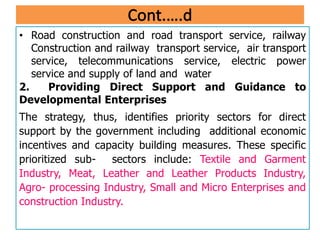 • Road construction and road transport service, railway
Construction and railway transport service, air transport
service, telecommunications service, electric power
service and supply of land and water
2. Providing Direct Support and Guidance to
Developmental Enterprises
The strategy, thus, identifies priority sectors for direct
support by the government including additional economic
incentives and capacity building measures. These specific
prioritized sub- sectors include: Textile and Garment
Industry, Meat, Leather and Leather Products Industry,
Agro- processing Industry, Small and Micro Enterprises and
construction Industry.
 