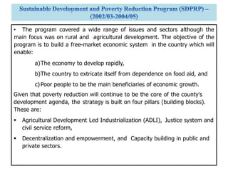• The program covered a wide range of issues and sectors although the
main focus was on rural and agricultural development. The objective of the
program is to build a free-market economic system in the country which will
enable:
a)The economy to develop rapidly,
b)The country to extricate itself from dependence on food aid, and
c)Poor people to be the main beneficiaries of economic growth.
Given that poverty reduction will continue to be the core of the county's
development agenda, the strategy is built on four pillars (building blocks).
These are:
 Agricultural Development Led Industrialization (ADLI), Justice system and
civil service reform,
 Decentralization and empowerment, and Capacity building in public and
private sectors.
 