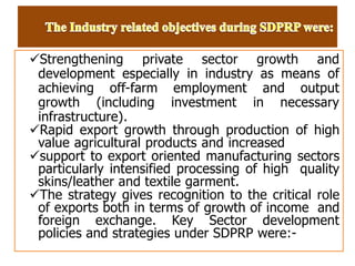 Strengthening private sector growth and
development especially in industry as means of
achieving off-farm employment and output
growth (including investment in necessary
infrastructure).
Rapid export growth through production of high
value agricultural products and increased
support to export oriented manufacturing sectors
particularly intensified processing of high quality
skins/leather and textile garment.
The strategy gives recognition to the critical role
of exports both in terms of growth of income and
foreign exchange. Key Sector development
policies and strategies under SDPRP were:-
 