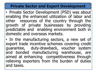 Private Sector and Export Development
• Private Sector Development (PSD) was about
enabling the enhanced utilization of labor and
other resources of the country through the
growth of private businesses by providing
predictable and enabling environment both in
domestic and overseas markets.
• In the manufacturing sectors, a new set of
export trade incentive schemes covering credit
guarantee, duty-drawback, voucher system
and bonded manufacturing warehouse, are
aimed at enhancing competitiveness through
relieving exporters from the burden of duties
and taxes.
 
