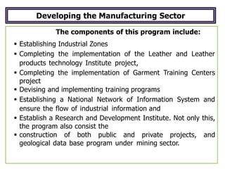 Developing the Manufacturing Sector
The components of this program include:
 Establishing Industrial Zones
 Completing the implementation of the Leather and Leather
products technology Institute project,
 Completing the implementation of Garment Training Centers
project
 Devising and implementing training programs
 Establishing a National Network of Information System and
ensure the flow of industrial information and
 Establish a Research and Development Institute. Not only this,
the program also consist the
 construction of both public and private projects, and
geological data base program under mining sector.
 