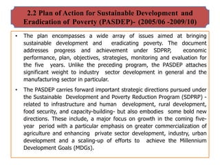 2.2 Plan of Action for Sustainable Development and
Eradication of Poverty (PASDEP)- (2005/06 -2009/10)
• The plan encompasses a wide array of issues aimed at bringing
sustainable development and eradicating poverty. The document
addresses progress and achievement under SDPRP, economic
performance, plan, objectives, strategies, monitoring and evaluation for
the five years. Unlike the preceding program, the PASDEP attaches
significant weight to industry sector development in general and the
manufacturing sector in particular.
• The PASDEP carries forward important strategic directions pursued under
the Sustainable Development and Poverty Reduction Program (SDPRP) -
related to infrastructure and human development, rural development,
food security, and capacity-building- but also embodies some bold new
directions. These include, a major focus on growth in the coming five-
year period with a particular emphasis on greater commercialization of
agriculture and enhancing private sector development, industry, urban
development and a scaling-up of efforts to achieve the Millennium
Development Goals (MDGs).
 