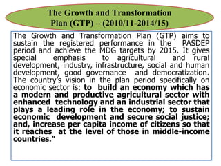 The Growth and Transformation
Plan (GTP) – (2010/11-2014/15)
The Growth and Transformation Plan (GTP) aims to
sustain the registered performance in the PASDEP
period and achieve the MDG targets by 2015. It gives
special emphasis to agricultural and rural
development, industry, infrastructure, social and human
development, good governance and democratization.
The country’s vision in the plan period specifically on
economic sector is: to build an economy which has
a modern and productive agricultural sector with
enhanced technology and an industrial sector that
plays a leading role in the economy; to sustain
economic development and secure social justice;
and, increase per capita income of citizens so that
it reaches at the level of those in middle-income
countries.”
 
