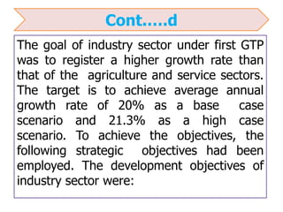 Cont.….d
The goal of industry sector under first GTP
was to register a higher growth rate than
that of the agriculture and service sectors.
The target is to achieve average annual
growth rate of 20% as a base case
scenario and 21.3% as a high case
scenario. To achieve the objectives, the
following strategic objectives had been
employed. The development objectives of
industry sector were:
 