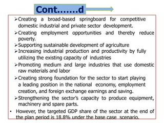 Cont.……d
Creating a broad-based springboard for competitive
domestic industrial and private sector development.
Creating employment opportunities and thereby reduce
poverty.
Supporting sustainable development of agriculture
Increasing industrial production and productivity by fully
utilizing the existing capacity of industries
Promoting medium and large industries that use domestic
raw materials and labor
Creating strong foundation for the sector to start playing
a leading position in the national economy, employment
creation, and foreign exchange earnings and saving.
Strengthening the sector’s capacity to produce equipment,
machinery and spare parts.
• However, the targeted GDP share of the sector at the end of
the plan period is 18.8% under the base case scenario.
 