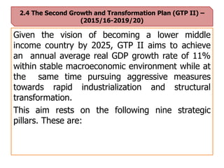2.4 The Second Growth and Transformation Plan (GTP II) –
(2015/16-2019/20)
Given the vision of becoming a lower middle
income country by 2025, GTP II aims to achieve
an annual average real GDP growth rate of 11%
within stable macroeconomic environment while at
the same time pursuing aggressive measures
towards rapid industrialization and structural
transformation.
This aim rests on the following nine strategic
pillars. These are:
 