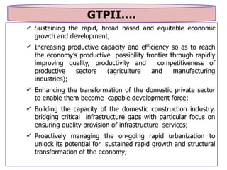 GTPII….
 Sustaining the rapid, broad based and equitable economic
growth and development;
 Increasing productive capacity and efficiency so as to reach
the economy’s productive possibility frontier through rapidly
improving quality, productivity and competitiveness of
productive sectors (agriculture and manufacturing
industries);
 Enhancing the transformation of the domestic private sector
to enable them become capable development force;
 Building the capacity of the domestic construction industry,
bridging critical infrastructure gaps with particular focus on
ensuring quality provision of infrastructure services;
 Proactively managing the on-going rapid urbanization to
unlock its potential for sustained rapid growth and structural
transformation of the economy;
 