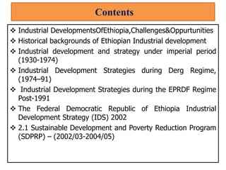 Contents
 Industrial DevelopmentsOfEthiopia,Challenges&Oppurtunities
 Historical backgrounds of Ethiopian Industrial development
 Industrial development and strategy under imperial period
(1930-1974)
 Industrial Development Strategies during Derg Regime,
(1974–91)
 Industrial Development Strategies during the EPRDF Regime
Post-1991
 The Federal Democratic Republic of Ethiopia Industrial
Development Strategy (IDS) 2002
 2.1 Sustainable Development and Poverty Reduction Program
(SDPRP) – (2002/03-2004/05)
 
