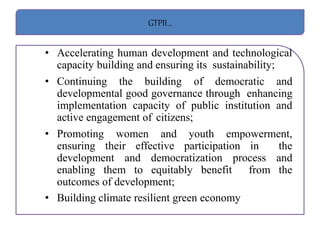 GTPII…
• Accelerating human development and technological
capacity building and ensuring its sustainability;
• Continuing the building of democratic and
developmental good governance through enhancing
implementation capacity of public institution and
active engagement of citizens;
• Promoting women and youth empowerment,
ensuring their effective participation in the
development and democratization process and
enabling them to equitably benefit from the
outcomes of development;
• Building climate resilient green economy
 