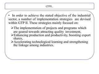 GTPII…
• In order to achieve the stated objective of the industrial
sector, a number of implementation strategies are devised
within GTP II. These strategies mainly focused on:
The implementation of projects and programs which
are geared towards attracting quality investment,
Enhancing production and productivity, boosting export
shares,
Accelerating technological learning and strengthening
the linkage among industries.
 