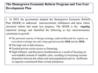 The Homegrown Economic Reform Program and Ten-Year
Development Plan
• In 2019, the government adopted the Homegrown Economic Reform
Plan (HGER) to addressed macroeconomic imbalances and areas where
structural reform had made less progress. The HGER is the ongoing
industrial strategy and identified the following as key macroeconomic
constraints to growth:
The persistent scarcity of foreign exchange, undiversified and low exports, an
overvalued exchange rate and a large gap between the OER and the MER;
 The high risk of debt distress;
 Limited private sector access to financing;
 High inflation and Resource misallocation as a result of focusing on
non-tradable instead of tradable (also resulting in increasing income
disparities between the urban and rural population) and on inefficient
or capacity constrained State owned enterprises.
 