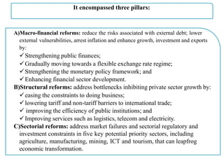 It encompassed three pillars:
A)Macro-financial reforms: reduce the risks associated with external debt; lower
external vulnerabilities, arrest inflation and enhance growth, investment and exports
by:
Strengthening public finances;
Gradually moving towards a flexible exchange rate regime;
Strengthening the monetary policy framework; and
Enhancing financial sector development.
B)Structural reforms: address bottlenecks inhibiting private sector growth by:
easing the constraints to doing business;
lowering tariff and non-tariff barriers to international trade;
 improving the efficiency of public institutions; and
Improving services such as logistics, telecom and electricity.
C)Sectorial reforms: address market failures and sectorial regulatory and
investment constraints in five key potential priority sectors, including
agriculture, manufacturing, mining, ICT and tourism, that can leapfrog
economic transformation.
 