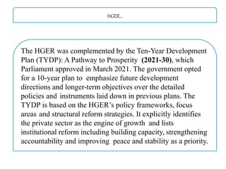 HGER…
The HGER was complemented by the Ten-Year Development
Plan (TYDP): A Pathway to Prosperity (2021-30), which
Parliament approved in March 2021. The government opted
for a 10-year plan to emphasize future development
directions and longer-term objectives over the detailed
policies and instruments laid down in previous plans. The
TYDP is based on the HGER’s policy frameworks, focus
areas and structural reform strategies. It explicitly identifies
the private sector as the engine of growth and lists
institutional reform including building capacity, strengthening
accountability and improving peace and stability as a priority.
 